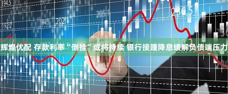 辉煌优配 存款利率“倒挂”或将持续 银行接踵降息缓解负债端压力