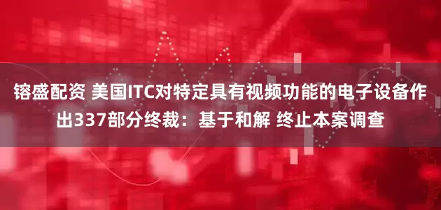 镕盛配资 美国ITC对特定具有视频功能的电子设备作出337部分终裁：基于和解 终止本案调查