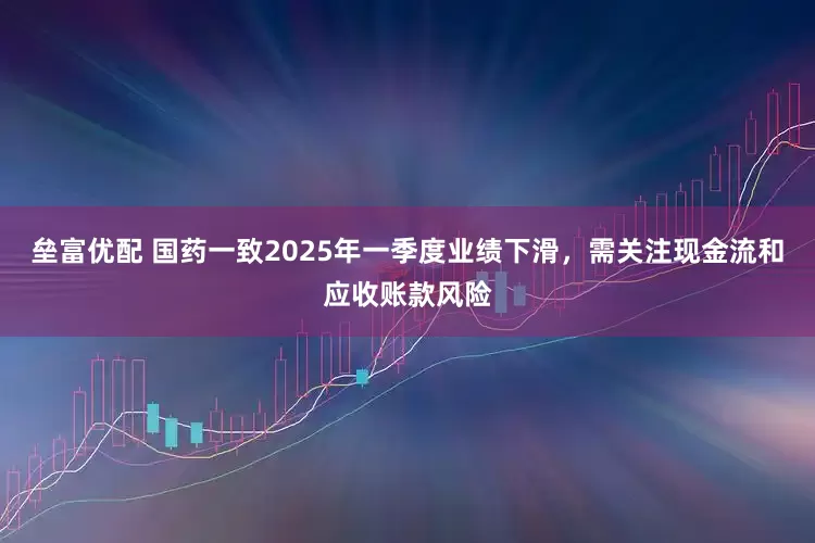 垒富优配 国药一致2025年一季度业绩下滑，需关注现金流和应收账款风险