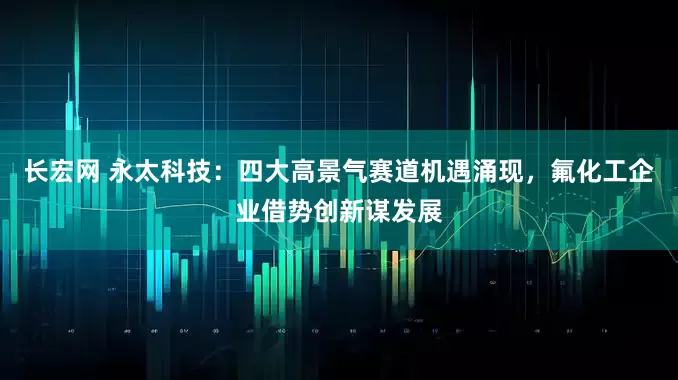 长宏网 永太科技：四大高景气赛道机遇涌现，氟化工企业借势创新谋发展