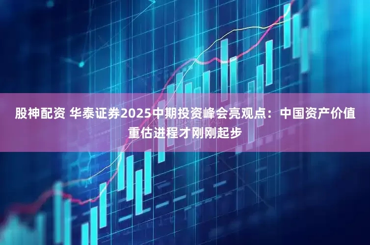 股神配资 华泰证券2025中期投资峰会亮观点：中国资产价值重估进程才刚刚起步