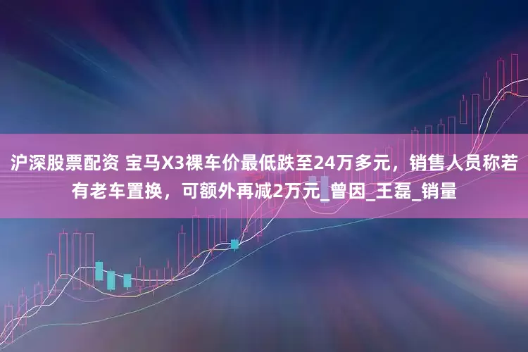 沪深股票配资 宝马X3裸车价最低跌至24万多元，销售人员称若有老车置换，可额外再减2万元_曾因_王　磊_销量