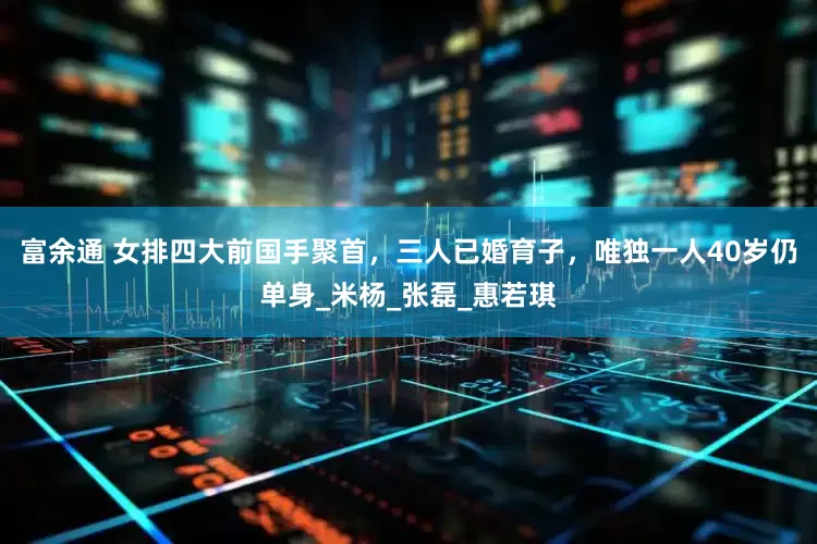 富余通 女排四大前国手聚首，三人已婚育子，唯独一人40岁仍单身_米杨_张磊_惠若琪