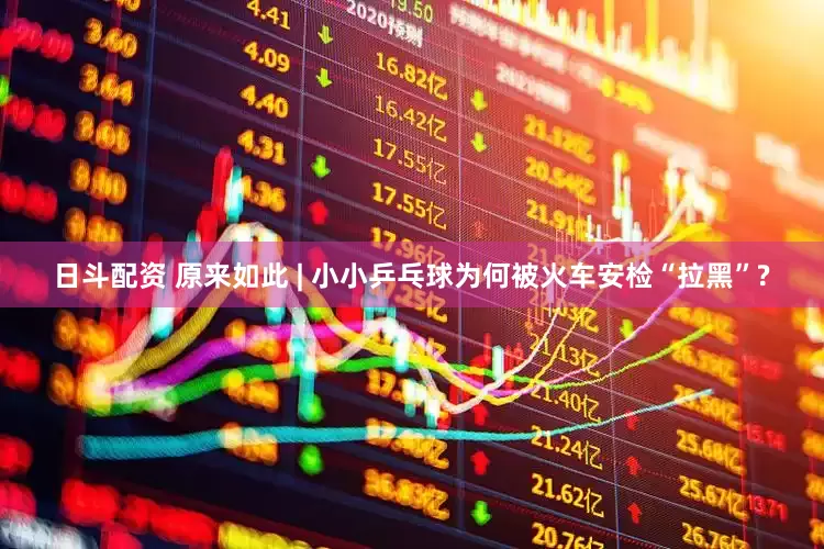 日斗配资 原来如此 | 小小乒乓球为何被火车安检“拉黑”?